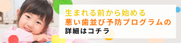 胎児期から５歳までのお子様の悪い歯並び予防プログラムの詳細はコチラ