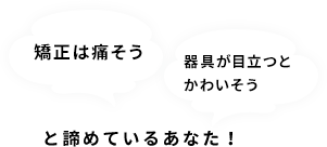 矯正は痛そう… 器具が目立つとかわいそう… と諦めているあなた！