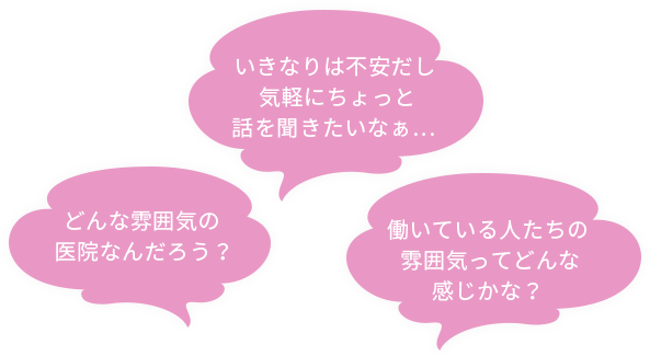 どんな雰囲気の医院なんだろう？いきなりは不安だし気軽にちょっと話を聞きたいなぁ… 働いている人たちの雰囲気ってどんな感じかな？