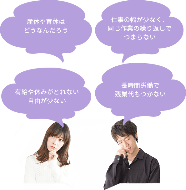 長時間労働で
残業代もつかない 仕事の幅が少なく、同じ作業の繰り返しでつまらない 有給や休みがとれない自由が少ない 産休や育休はどうなんだろう