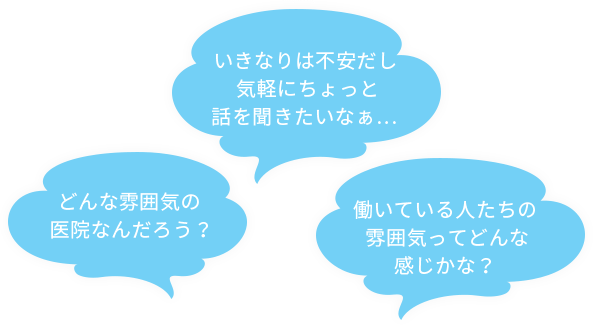 どんな雰囲気の医院なんだろう？いきなりは不安だし気軽にちょっと話を聞きたいなぁ… 働いている人たちの雰囲気ってどんな感じかな？