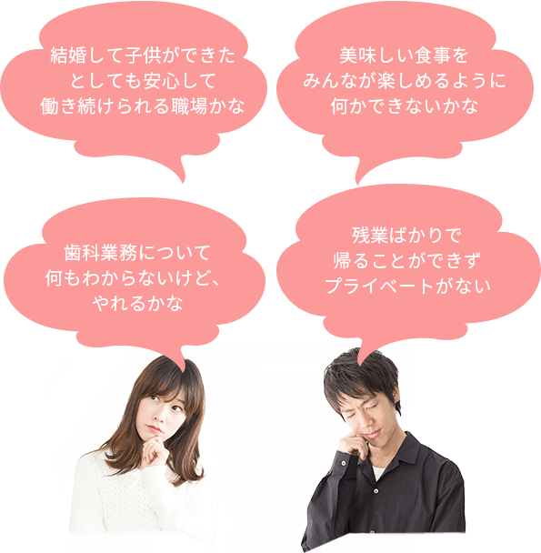 残業ばかりで帰ることができずプライベートがない 美味しい食事をみんなが楽しめるように何かできないかな 歯科業務について何もわからないけど、やれるかな 結婚して子供ができたとしても安心して働き続けられる職場かな