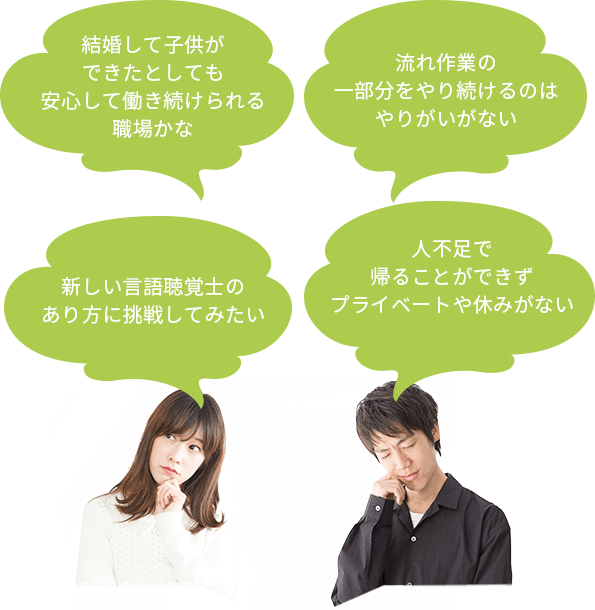 人不足で
帰ることができずプライベートや休みがない 流れ作業の一部分をやり続けるのはやりがいがない 新しい言語聴覚士のあり方に挑戦してみたい 結婚して子供ができたとしても安心して働き続けられる職場かな