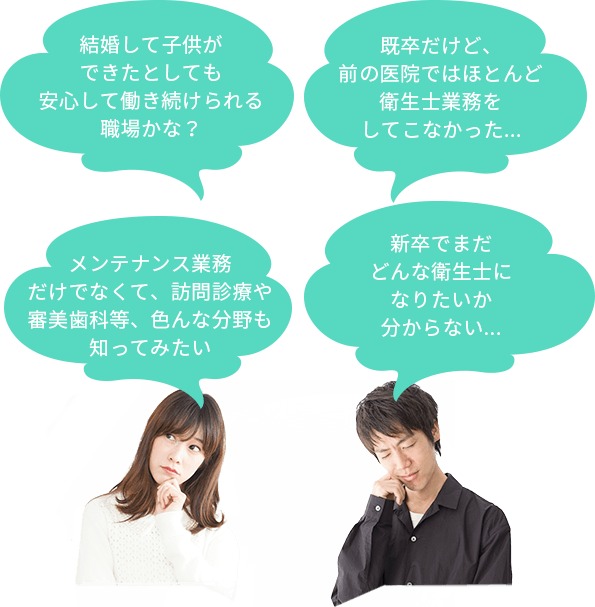 新卒でまだどんな衛生士になりたいか分からない... 既卒だけど、前の医院ではほとんど衛生士業務をしてこなかった... メンテナンス業務だけでなくて、訪問診療や審美歯科等、色んな分野も知ってみたい 結婚して子供ができたとしても安心して働き続けられる職場かな？