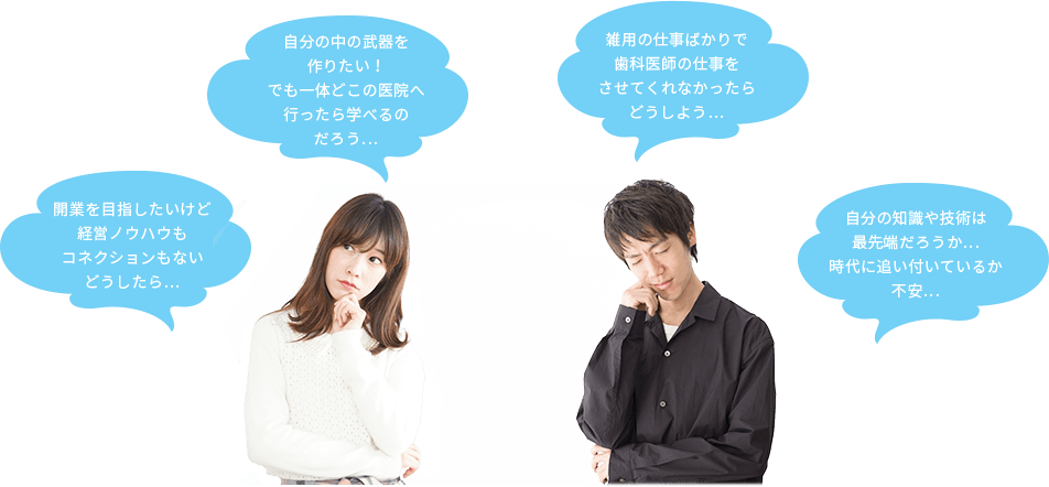 自分の中の武器を作りたい！でも一体どこの医院へ行ったら学べるのだろう… 雑用の仕事ばかりで歯科医師の仕事をさせてくれなかったらどうしよう…  開業を目指したいけど経営ノウハウもコネクションもないどうしたら… 自分の知識や技術は最先端だろうか…時代に追い付いているか不安…