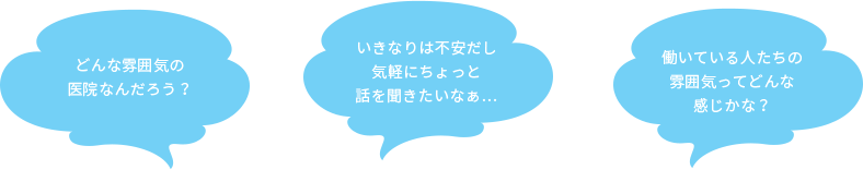 どんな雰囲気の医院なんだろう？いきなりは不安だし気軽にちょっと話を聞きたいなぁ… 働いている人たちの雰囲気ってどんな感じかな？